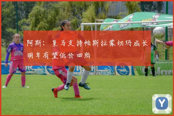 阿斯：皇马支持帕斯拉蒙切玛成长明年有望低价回购