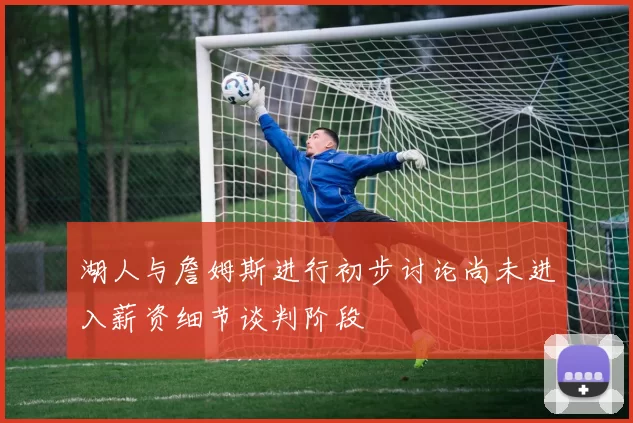 湖人与詹姆斯进行初步讨论尚未进入薪资细节谈判阶段