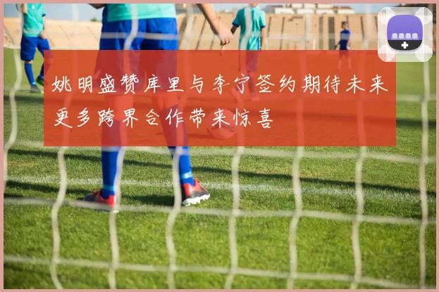 姚明盛赞库里与李宁签约期待未来更多跨界合作带来惊喜