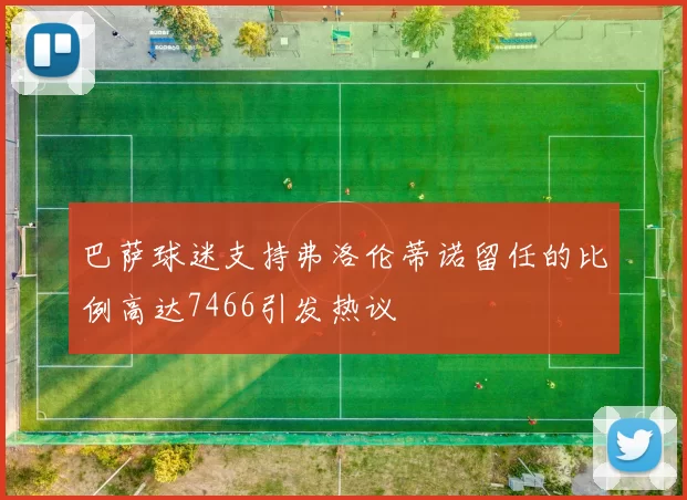 巴萨球迷支持弗洛伦蒂诺留任的比例高达7466引发热议