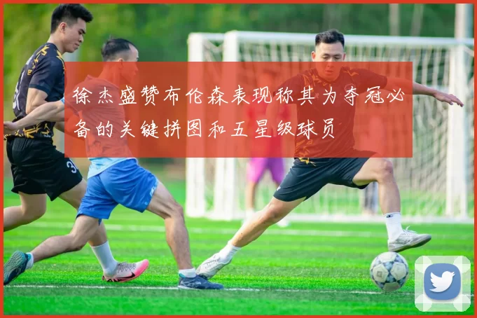 徐杰盛赞布伦森表现称其为夺冠必备的关键拼图和五星级球员