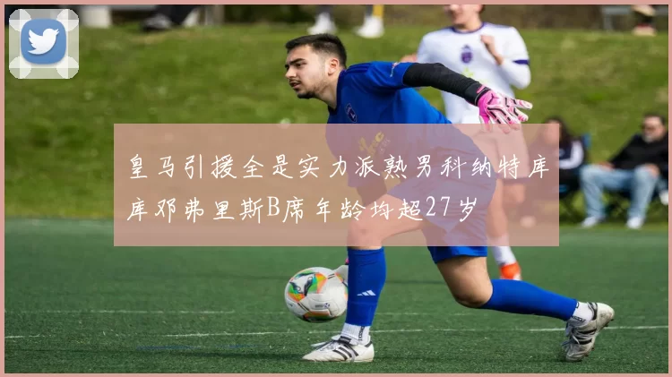 皇马引援全是实力派熟男科纳特库库邓弗里斯B席年龄均超27岁